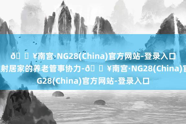 🔥南宫·NG28(China)官方网站-登录入口变成安身社区、放射居家的养老管事协力-🔥南宫·NG28(China)官方网站-登录入口