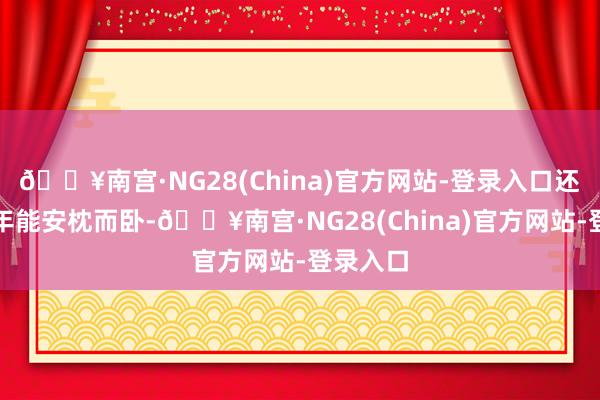 🔥南宫·NG28(China)官方网站-登录入口还思着晚年能安枕而卧-🔥南宫·NG28(China)官方网站-登录入口