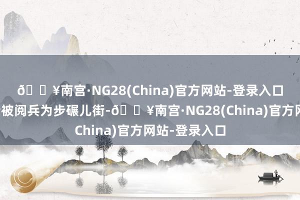 🔥南宫·NG28(China)官方网站-登录入口摆脱碑贸易街被阅兵为步碾儿街-🔥南宫·NG28(China)官方网站-登录入口