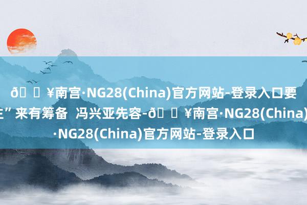 🔥南宫·NG28(China)官方网站-登录入口要“听到炮火的东谈主”来有筹备  冯兴亚先容-🔥南宫·NG28(China)官方网站-登录入口