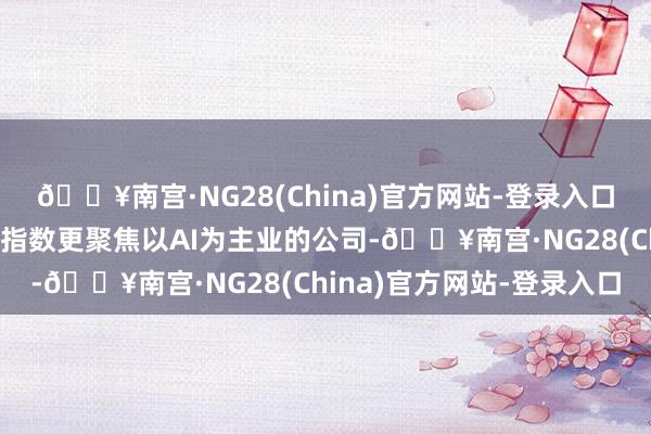 🔥南宫·NG28(China)官方网站-登录入口创业板东说念主工智能指数更聚焦以AI为主业的公司-🔥南宫·NG28(China)官方网站-登录入口