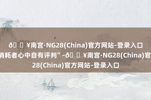 🔥南宫·NG28(China)官方网站-登录入口信得过技能实力消耗者心中自有评判”-🔥南宫·NG28(China)官方网站-登录入口