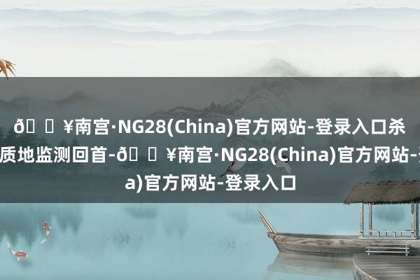 🔥南宫·NG28(China)官方网站-登录入口杀青100%质地监测回首-🔥南宫·NG28(China)官方网站-登录入口