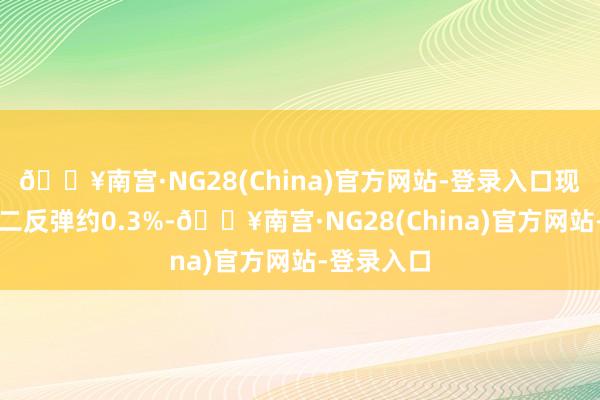 🔥南宫·NG28(China)官方网站-登录入口现货黄金周二反弹约0.3%-🔥南宫·NG28(China)官方网站-登录入口