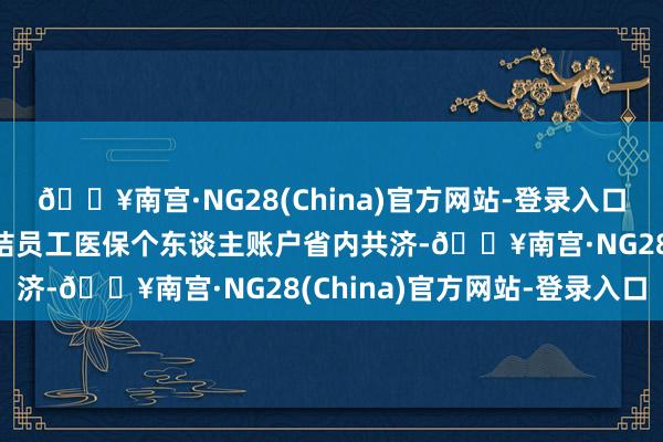 🔥南宫·NG28(China)官方网站-登录入口当今寰宇总共省份已完结员工医保个东谈主账户省内共济-🔥南宫·NG28(China)官方网站-登录入口