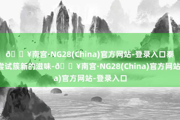 🔥南宫·NG28(China)官方网站-登录入口泰迪也念念尝试簇新的滋味-🔥南宫·NG28(China)官方网站-登录入口