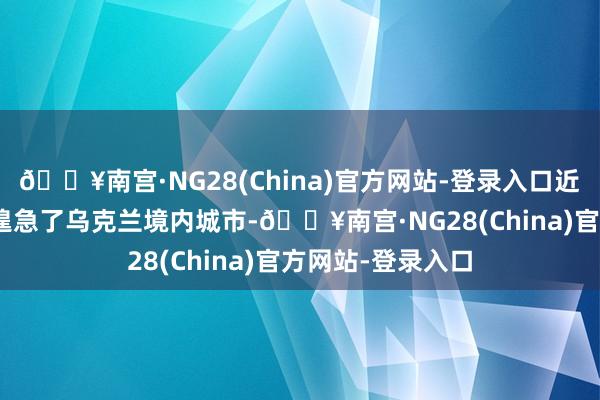 🔥南宫·NG28(China)官方网站-登录入口近140枚各型导弹遑急了乌克兰境内城市-🔥南宫·NG28(China)官方网站-登录入口