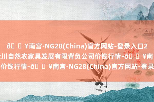 🔥南宫·NG28(China)官方网站-登录入口2024年12月1日金昌市金川自然农家具发展有限背负公司价钱行情-🔥南宫·NG28(China)官方网站-登录入口