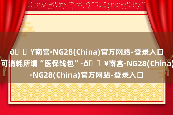 🔥南宫·NG28(China)官方网站-登录入口“医保钱包”可共济可消耗所谓“医保钱包”-🔥南宫·NG28(China)官方网站-登录入口