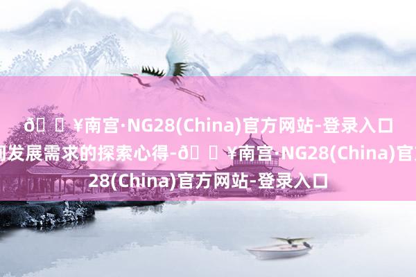 🔥南宫·NG28(China)官方网站-登录入口相宜“新质”时间发展需求的探索心得-🔥南宫·NG28(China)官方网站-登录入口