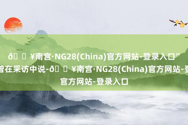 🔥南宫·NG28(China)官方网站-登录入口”童祥苓曾在采访中说-🔥南宫·NG28(China)官方网站-登录入口