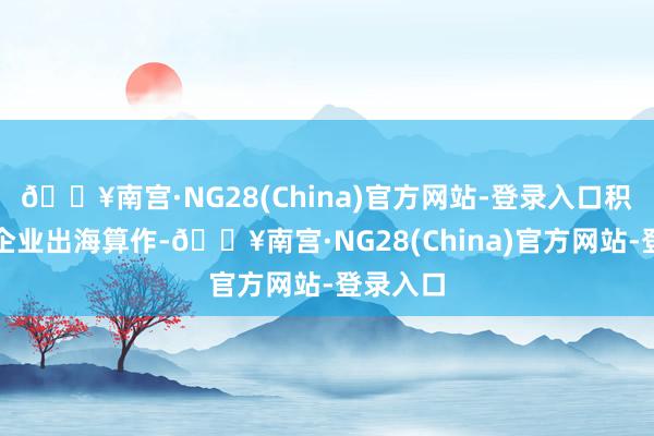 🔥南宫·NG28(China)官方网站-登录入口积极实施企业出海算作-🔥南宫·NG28(China)官方网站-登录入口