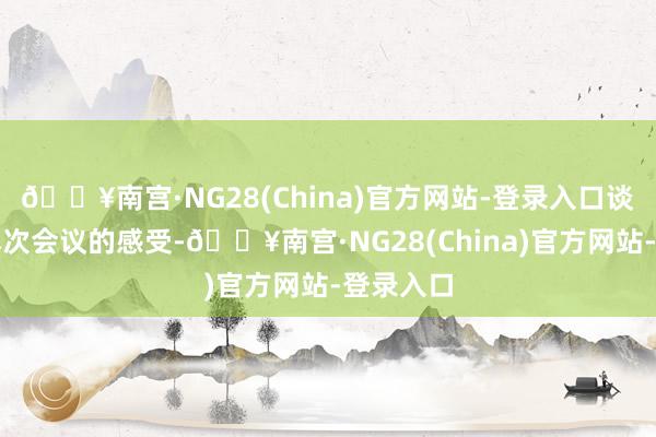 🔥南宫·NG28(China)官方网站-登录入口谈及参与本次会议的感受-🔥南宫·NG28(China)官方网站-登录入口