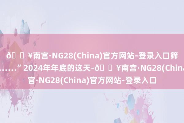 🔥南宫·NG28(China)官方网站-登录入口筛选出最优的家系组合……”2024年年底的这天-🔥南宫·NG28(China)官方网站-登录入口