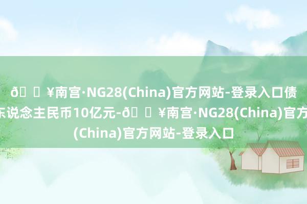 🔥南宫·NG28(China)官方网站-登录入口债项余额督察在东说念主民币10亿元-🔥南宫·NG28(China)官方网站-登录入口