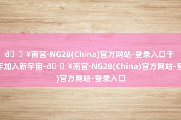 🔥南宫·NG28(China)官方网站-登录入口于 2015 年加入新宇宙-🔥南宫·NG28(China)官方网站-登录入口