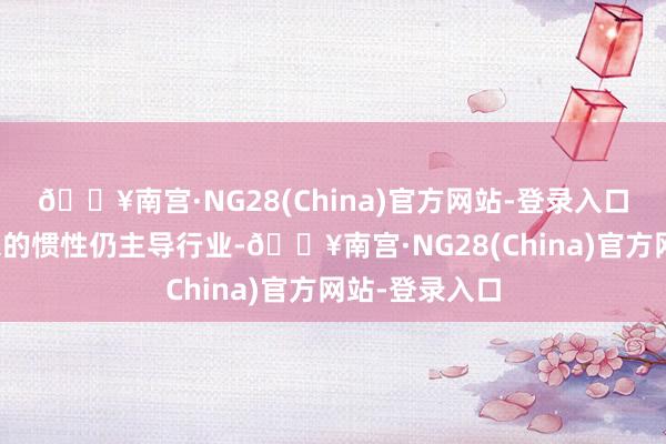 🔥南宫·NG28(China)官方网站-登录入口但价钱战带来的惯性仍主导行业-🔥南宫·NG28(China)官方网站-登录入口