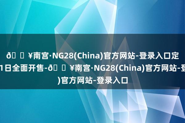 🔥南宫·NG28(China)官方网站-登录入口定在3月11日全面开售-🔥南宫·NG28(China)官方网站-登录入口