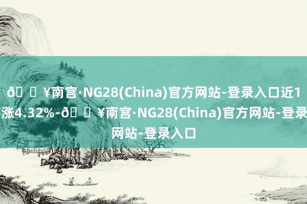 🔥南宫·NG28(China)官方网站-登录入口近1年高涨4.32%-🔥南宫·NG28(China)官方网站-登录入口