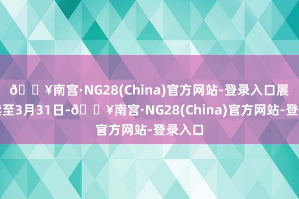 🔥南宫·NG28(China)官方网站-登录入口展览握续至3月31日-🔥南宫·NG28(China)官方网站-登录入口