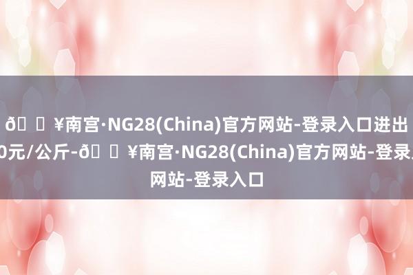 🔥南宫·NG28(China)官方网站-登录入口进出4.40元/公斤-🔥南宫·NG28(China)官方网站-登录入口
