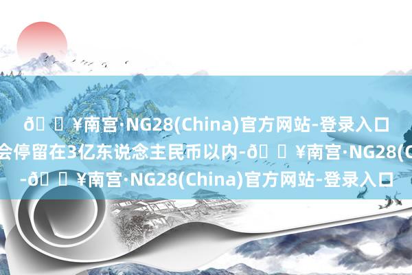 🔥南宫·NG28(China)官方网站-登录入口预测它的最终总票房将会停留在3亿东说念主民币以内-🔥南宫·NG28(China)官方网站-登录入口
