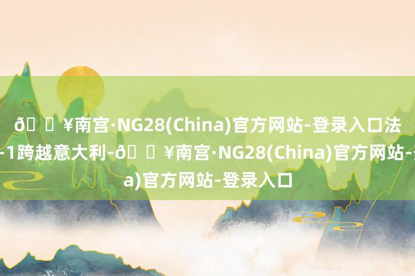 🔥南宫·NG28(China)官方网站-登录入口法国半场2-1跨越意大利-🔥南宫·NG28(China)官方网站-登录入口