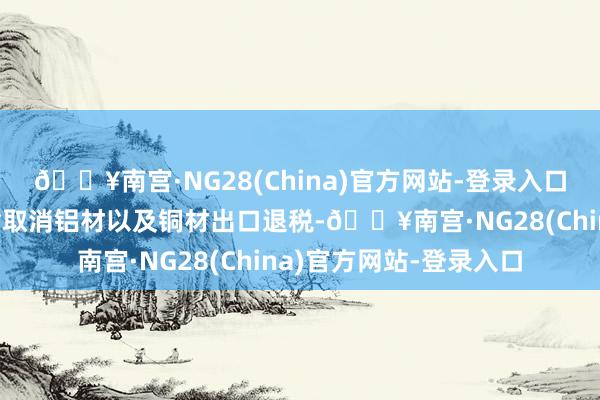 🔥南宫·NG28(China)官方网站-登录入口财政部和税务总局晓喻取消铝材以及铜材出口退税-🔥南宫·NG28(China)官方网站-登录入口